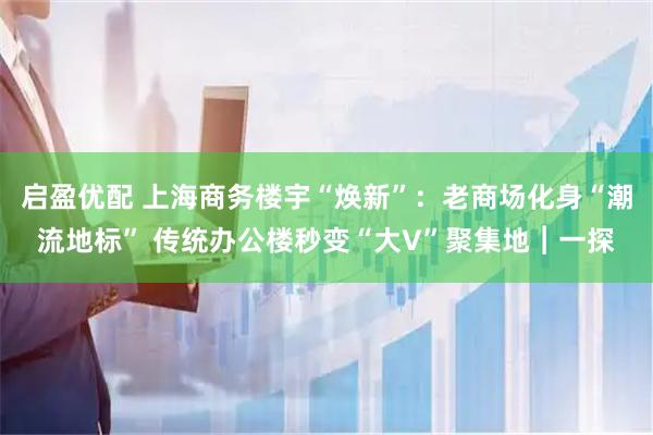 启盈优配 上海商务楼宇“焕新”：老商场化身“潮流地标” 传统办公楼秒变“大V”聚集地︱一探