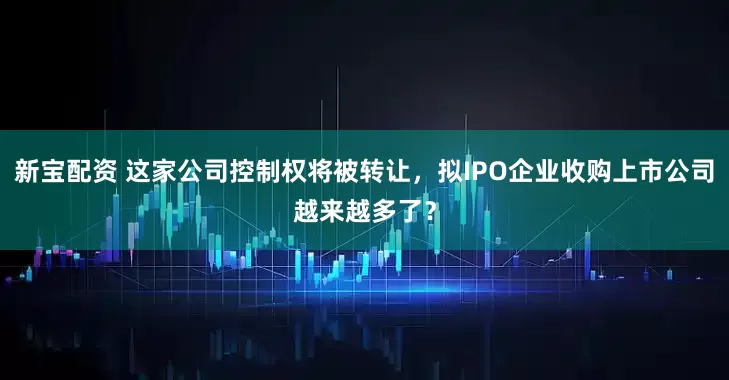 新宝配资 这家公司控制权将被转让，拟IPO企业收购上市公司越来越多了？