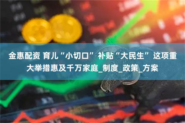 金惠配资 育儿“小切口” 补贴“大民生” 这项重大举措惠及千万家庭_制度_政策_方案