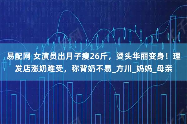 易配网 女演员出月子瘦26斤，烫头华丽变身！理发店涨奶难受，称背奶不易_方川_妈妈_母亲