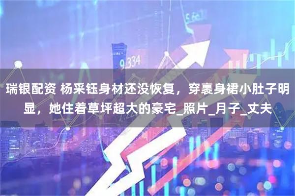 瑞银配资 杨采钰身材还没恢复，穿裹身裙小肚子明显，她住着草坪超大的豪宅_照片_月子_丈夫