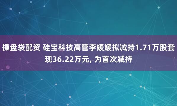 操盘袋配资 硅宝科技高管李媛媛拟减持1.71万股套现36.22万元, 为首次减持