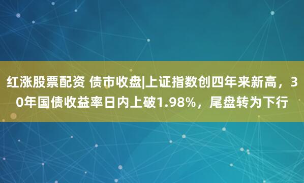 红涨股票配资 债市收盘|上证指数创四年来新高，30年国债收益率日内上破1.98%，尾盘转为下行