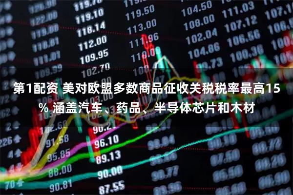 第1配资 美对欧盟多数商品征收关税税率最高15% 涵盖汽车、药品、半导体芯片和木材