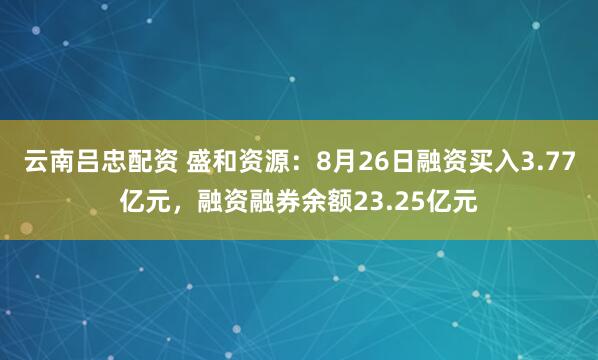 云南吕忠配资 盛和资源：8月26日融资买入3.77亿元，融资融券余额23.25亿元