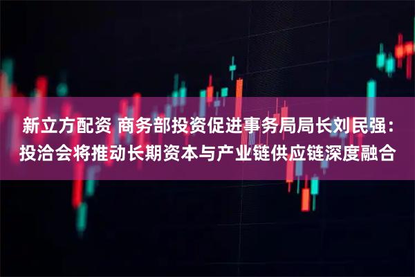 新立方配资 商务部投资促进事务局局长刘民强：投洽会将推动长期资本与产业链供应链深度融合
