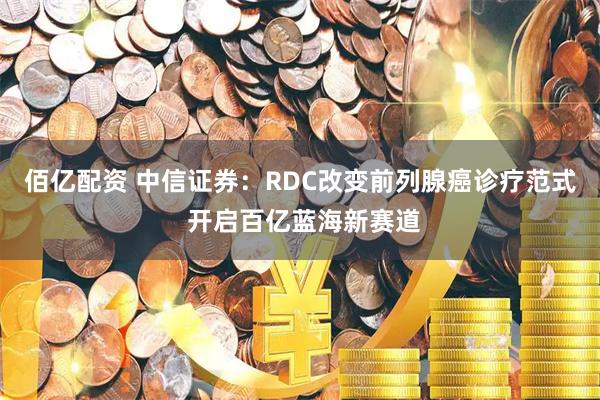 佰亿配资 中信证券：RDC改变前列腺癌诊疗范式 开启百亿蓝海新赛道