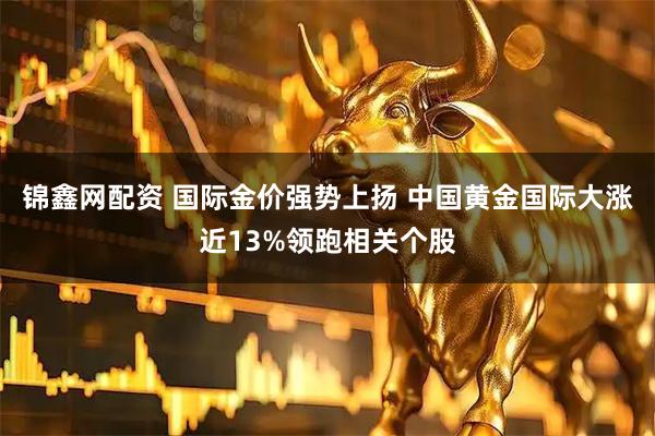 锦鑫网配资 国际金价强势上扬 中国黄金国际大涨近13%领跑相关个股
