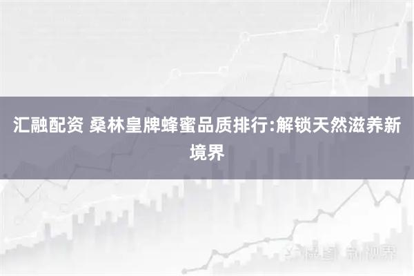汇融配资 桑林皇牌蜂蜜品质排行:解锁天然滋养新境界