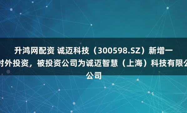 升鸿网配资 诚迈科技（300598.SZ）新增一起对外投资，被投资公司为诚迈智慧（上海）科技有限公司