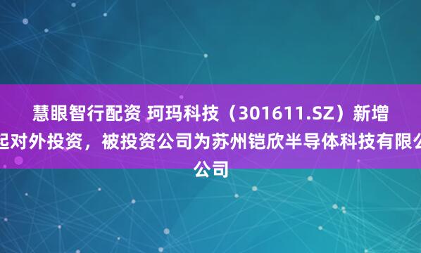 慧眼智行配资 珂玛科技（301611.SZ）新增一起对外投资，被投资公司为苏州铠欣半导体科技有限公司