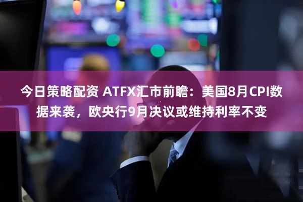 今日策略配资 ATFX汇市前瞻:美国8月CPI数据来袭,欧央行9月决议或维持利率不变