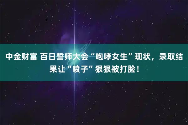 中金财富 百日誓师大会“咆哮女生”现状，录取结果让“喷子”狠狠被打脸！