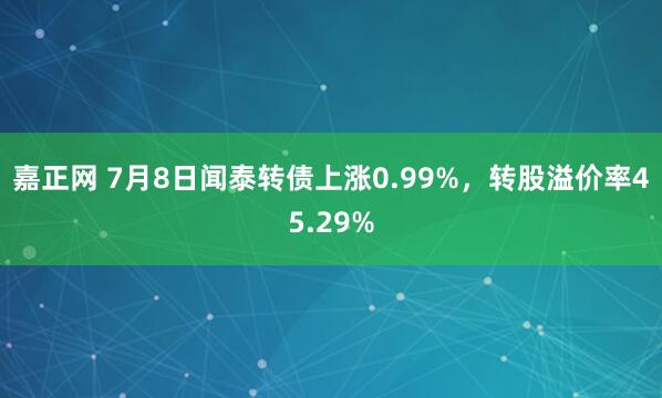 嘉正网 7月8日闻泰转债上涨0.99%，转股溢价率45.29%