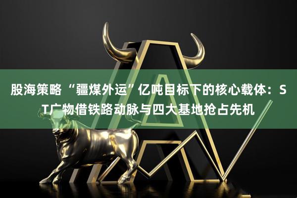 股海策略 “疆煤外运”亿吨目标下的核心载体:ST广物借铁路动脉与四大基地抢占先机