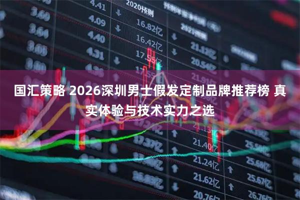 国汇策略 2026深圳男士假发定制品牌推荐榜 真实体验与技术实力之选