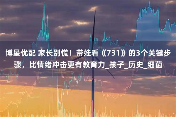 博星优配 家长别慌！带娃看《731》的3个关键步骤，比情绪冲击更有教育力_孩子_历史_细菌