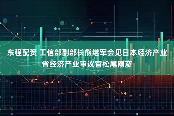 东程配资 工信部副部长熊继军会见日本经济产业省经济产业审议官松尾刚彦